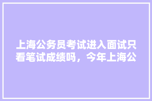 上海公务员考试进入面试只看笔试成绩吗，今年上海公务员考试题难度高吗