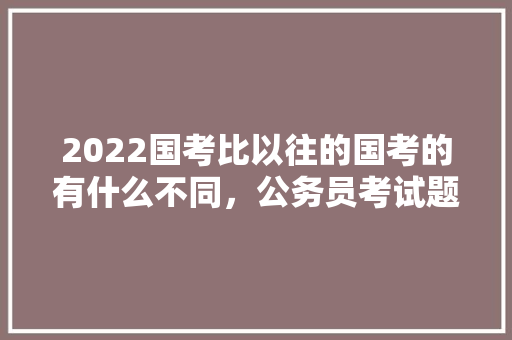 2022国考比以往的国考的有什么不同，公务员考试题解析 专业填报