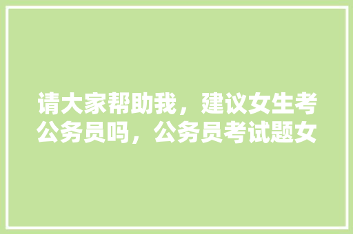 请大家帮助我，建议女生考公务员吗，公务员考试题女生怎么做 教育科普